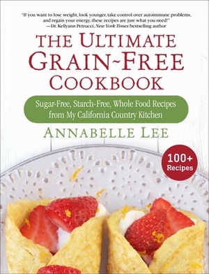 The Ultimate Grain-Free Cookbook: Sugar-Free, Starch-Free, Whole Food Recipes from My California Country Kitchen by Annabelle Lee