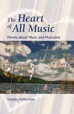 The Heart of All Music: Poems about Music and Musicians by Stanley Fefferman
