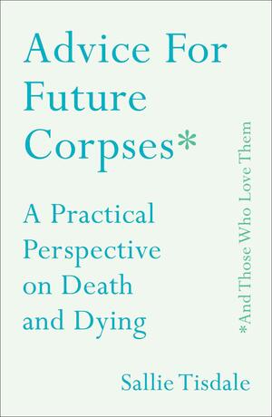 Advice for Future Corpses (And Those Who Love Them): A Practical Perspective on Death and Dying by Sallie Tisdale, Sallie Tisdale