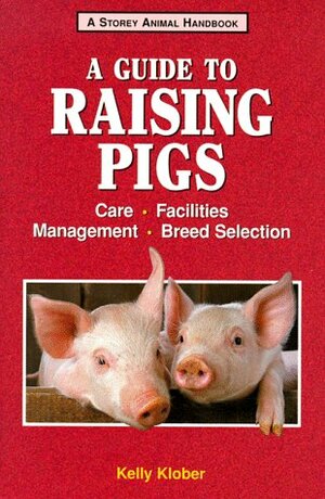 A Guide to Raising Pigs: Care, Facilities, Breed Selection, Management by Kelly Klober