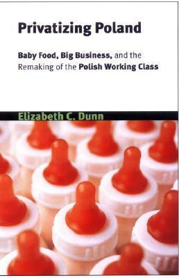 Privatizing Poland: Baby Food, Big Business, and the Remaking of Labor by Elizabeth C. Dunn