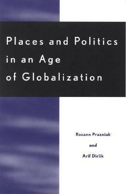 Places and Politics in an Age of Globalization by Arif Dirlik, Roxann Prazniak