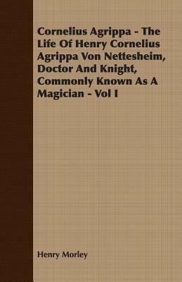 Cornelius Agrippa - The Life of Henry Cornelius Agrippa Von Nettesheim, Doctor and Knight, Commonly Known as a Magician - Vol I by Henry Morley