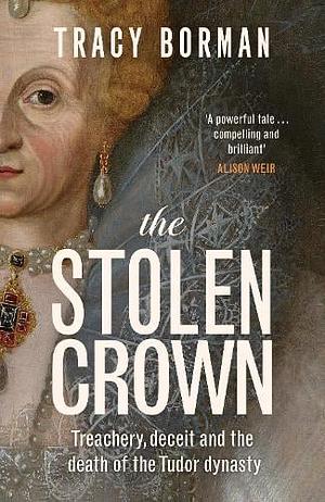 The Stolen Crown: Treachery, Deceit, and the Death of the Tudor Dynasty by Tracy Borman