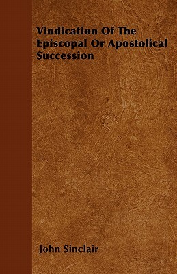 Vindication Of The Episcopal Or Apostolical Succession by John Sinclair