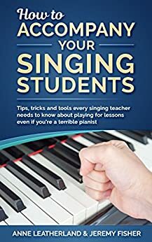 How to accompany your singing students: Tips, tricks and tools every singing teacher needs to know about playing for lessons even if you're a terrible pianist (How to music Book 2) by Anne Leatherland, Jeremy Fisher