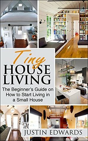 Tiny House Living: The Beginner's Guide On How To Start Living In A Small House by Justin Edwards