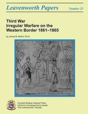 Third War: Irregular Warfare on the Western Border, 1861-1865: Leavenworth Papers No. 23 by Combat Studies Institute, Ph. D. James B. Martin