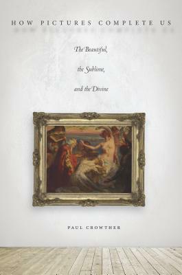 How Pictures Complete Us: The Beautiful, the Sublime, and the Divine by Paul Crowther