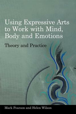 Using Expressive Arts to Work with Mind, Body and Emotions: Theory and Practice by Helen Wilson, Mark Pearson