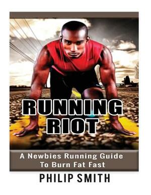 Running Riot: A Newbies Running Guide To Burn Fat Fast by Philip Smith