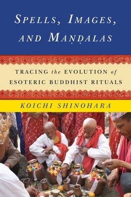 Spells, Images, and Mandalas: Tracing the Evolution of Esoteric Buddhist Rituals by Koichi Shinohara