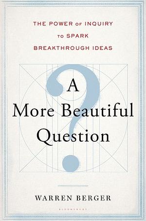 A More Beautiful Question: The Power of Inquiry to Spark Breakthrough Ideas by Warren Berger