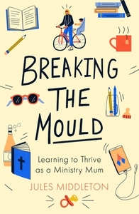 Breaking the Mould: Learning To Thrive As A Ministry Mum by Jules Middleton