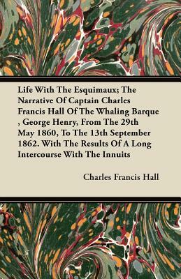 Life With The Esquimaux; The Narrative Of Captain Charles Francis Hall Of The Whaling Barque, George Henry, From The 29th May 1860, To The 13th Septem by Charles Francis Hall