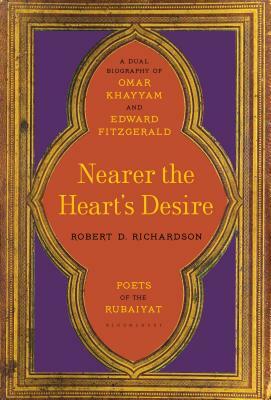 Nearer the Heart's Desire: Poets of the Rubaiyat: A Dual Biography of Omar Khayyam and Edward Fitzgerald by Robert D. Richardson