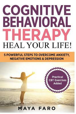 Cognitive Behavioral Therapy: Heal Your Life!: 5 Powerful Steps to Overcome Anxiety, Negative Emotions & Depression by Maya Faro