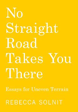 No Straight Road Takes You There: Essays for Uneven Terrain by Rebecca Solnit