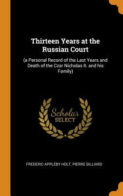 Thirteen Years at the Russian Court: (a Personal Record of the Last Years and Death of the Czar Nicholas II. and his Family) by Frederic Appleby Holt, Pierre Gilliard