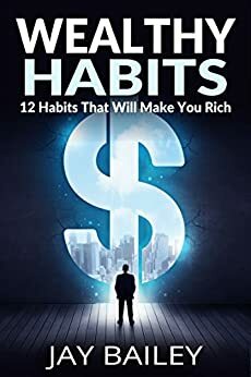 Wealthy Habits: 12 Habits That Will Make You Rich by J. Bailey