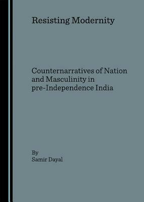 Resisting Modernity: Counternarratives of Nation and Masculinity in Pre-Independence India by Samir Dayal