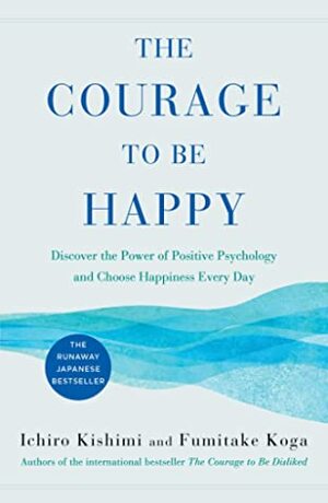 The Courage to Be Happy: Discover the Power of Positive Psychology and Choose Happiness Every Day by Fumitake Koga, Ichiro Kishimi