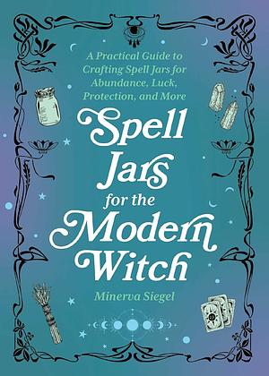 Spell Jars for the Modern Witch: A Practical Guide to Crafting Spell Jars for Abundance, Luck, Protection, and More by Minerva Siegel