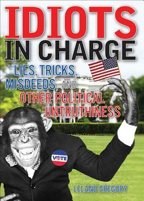 Idiots in Charge: Lies, Trick, Misdeeds, and Other Political Untruthiness by Leland Gregory