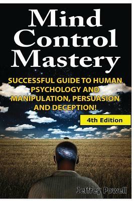 Mind Control Mastery: Successful Guide to Human Psychology and Manipulation, Persuasion and Deception by Jeffrey Powell