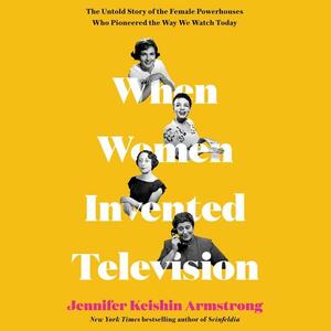 When Women Invented Television: The Untold Story of the Female Powerhouses Who Pioneered the Way We Watch Today by Jennifer Keishin Armstrong