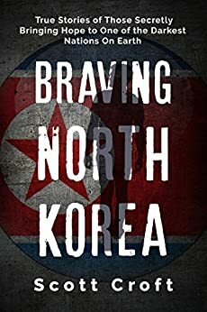 Braving North Korea: True Stories of Those Secretly Bringing Hope to One of the Darkest Nations On Earth by Scott Croft