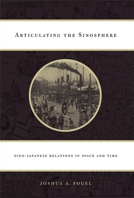 Articulating the Sinosphere: Sino-Japanese Relations in Space and Time by Joshua A. Fogel