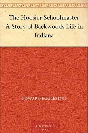 The Hoosier Schoolmaster A Story of Backwoods Life in Indiana by Edward Eggleston, Edward Eggleston