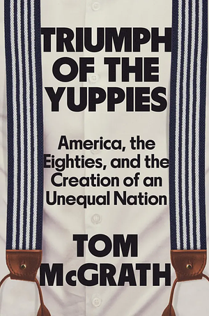 Triumph of the Yuppies: America, the Eighties, and the Creation of an Unequal Nation by Tom McGrath