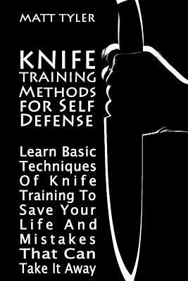 Knife Training Methods for Self Defense: Learn Basic Techniques Of Knife Training To Save Your Life And Mistakes That Can Take It Away by Matt Tyler