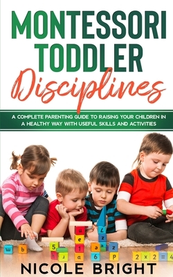Montessori Toddler Disciplines: A Complete Parenting Guide to Raising your Children in a Healthy Way with Useful Skills and Activities by Nicole Bright