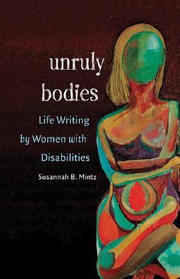 Unruly Bodies: Life Writing by Women with Disabilities by Susannah B. Mintz