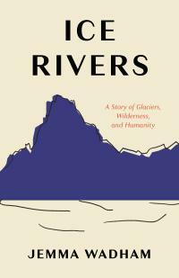 Ice Rivers: A Story of Glaciers, Wilderness, and Humanity by Jemma Wadham