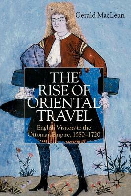 The Rise of Oriental Travel: English Visitors to the Ottoman Empire, 1580 - 1720 by G. MacLean