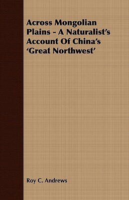 Across Mongolian Plains - A Naturalist's Account of China's 'Great Northwest' by Roy Chapman Andrews