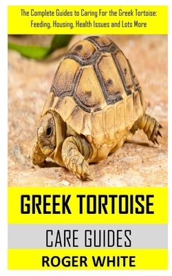 Greek Tortoise Care Guide: The complete guides to caring for the Greek tortoise: feeding, housing, health issues and lots more by Roger White