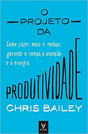 O Projeto da Produtividade - Como fazer mais e melhor gerindo o tempo, a atenção e a energia by Chris Bailey