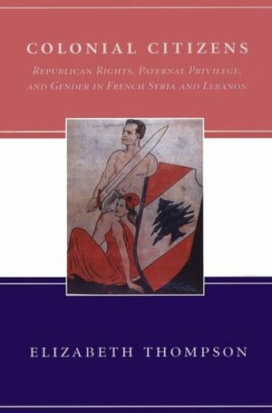 Colonial Citizens: Republican Rights, Paternal Privilege, and Gender in French Syria and Lebanon by Elizabeth F. Thompson