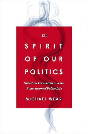 The Spirit of Our Politics: Spiritual Formation and the Renovation of Public Life by Michael Wear