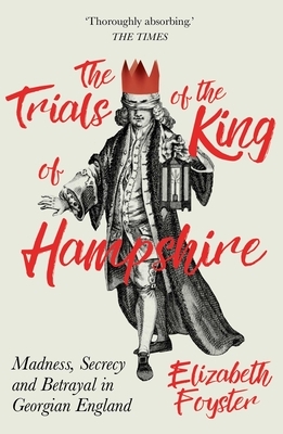 The Trials of the King of Hampshire: Madness, Secrecy and Betrayal in Georgian England by Elizabeth Foyster