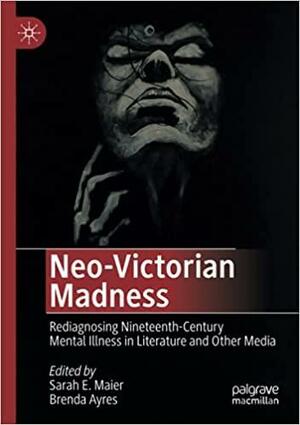 Neo-Victorian Madness: Rediagnosing Nineteenth-Century Mental Illness in Literature and Other Media by Sarah E. Maier, Brenda Ayres