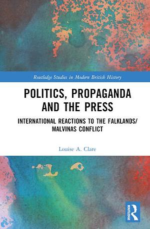 Politics, Propaganda and the Press: International Reactions to the Falklands/Malvinas Conflict by Louise A. Clare