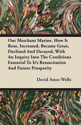 Our Merchant Marine. How It Rose, Increased, Became Great, Declined And Decayed, With An Inquiry Into The Conditions Essential To Its Resuscitation An by David Ames Wells