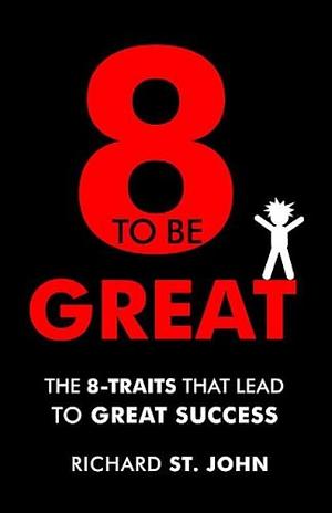 Eight to Be Great: The 8-Traits That Lead to Great Success by Richard St. John, Richard St. John