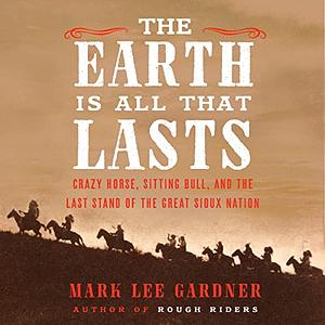 The Earth Is All That Lasts: Crazy Horse, Sitting Bull, and the Last Stand of the Great Sioux Nation by Mark Lee Gardner